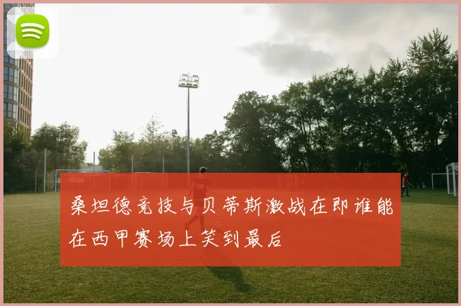 桑坦德竞技与贝蒂斯激战在即谁能在西甲赛场上笑到最后