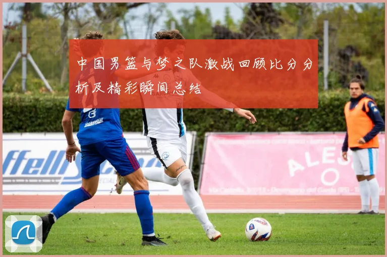 中国男篮与梦之队激战回顾比分分析及精彩瞬间总结