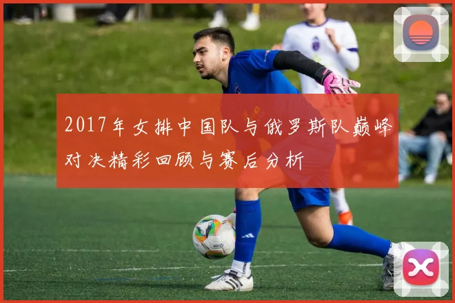 2017年女排中国队与俄罗斯队巅峰对决精彩回顾与赛后分析