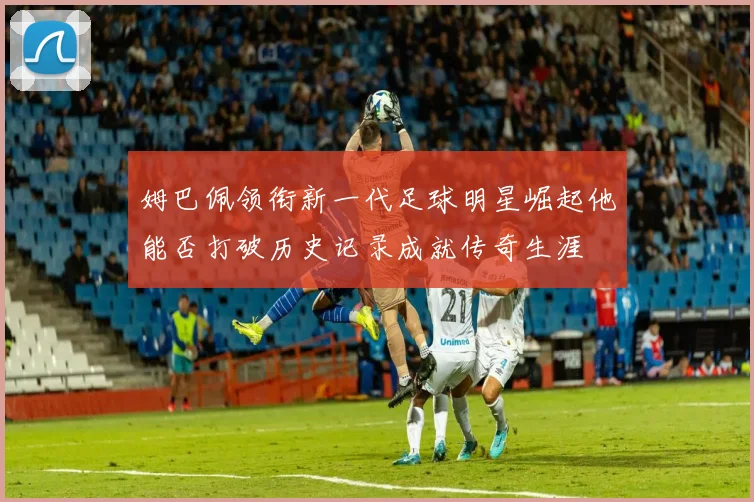 姆巴佩领衔新一代足球明星崛起他能否打破历史记录成就传奇生涯
