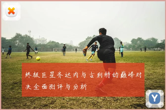 终极巨星齐达内与古利特的巅峰对决全面测评与分析