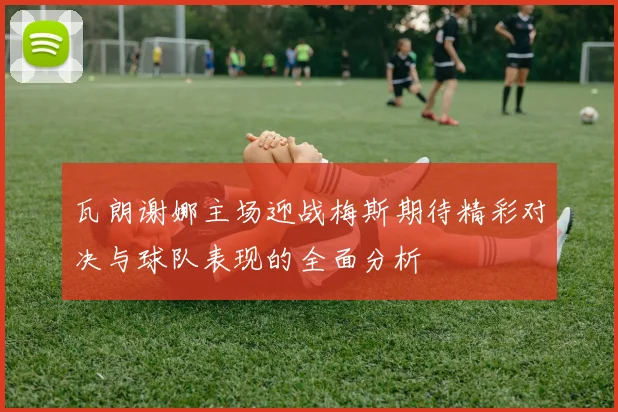 瓦朗谢娜主场迎战梅斯期待精彩对决与球队表现的全面分析