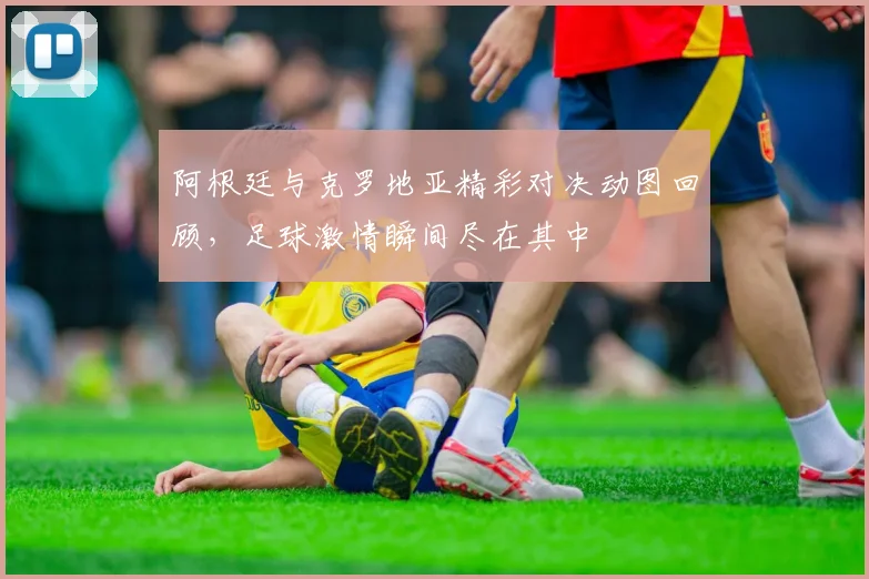 阿根廷与克罗地亚精彩对决动图回顾，足球激情瞬间尽在其中