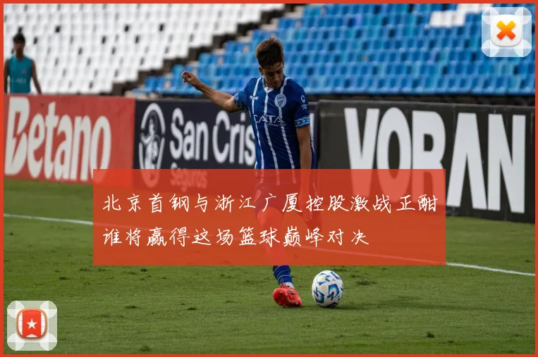 北京首钢与浙江广厦控股激战正酣谁将赢得这场篮球巅峰对决