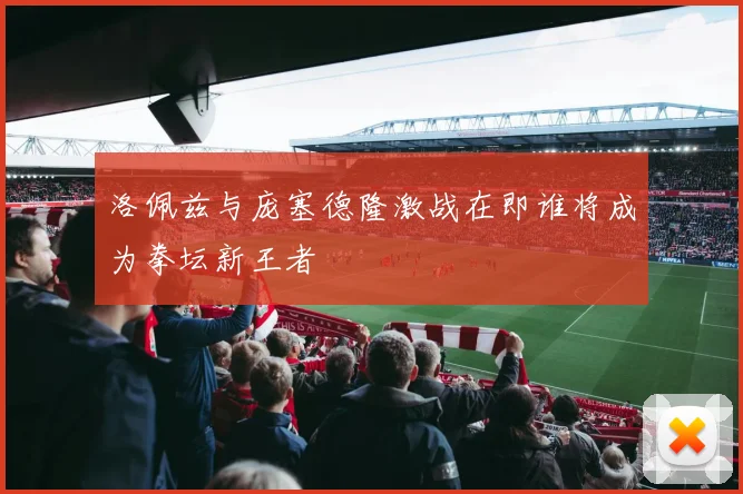 洛佩兹与庞塞德隆激战在即谁将成为拳坛新王者