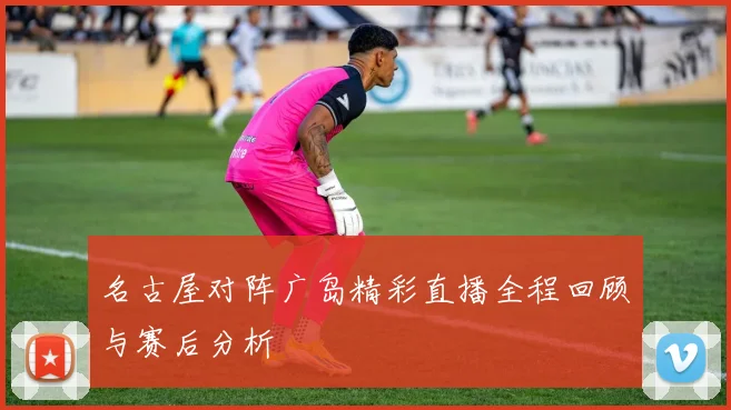 名古屋对阵广岛精彩直播全程回顾与赛后分析