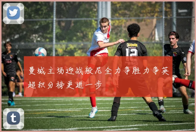 曼城主场迎战般尼全力争胜力争英超积分榜更进一步