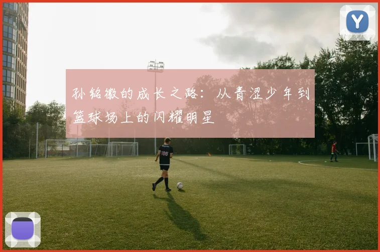 孙铭徽的成长之路：从青涩少年到篮球场上的闪耀明星
