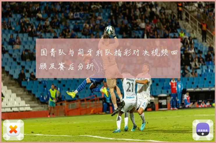 国青队与匈牙利队精彩对决视频回顾及赛后分析