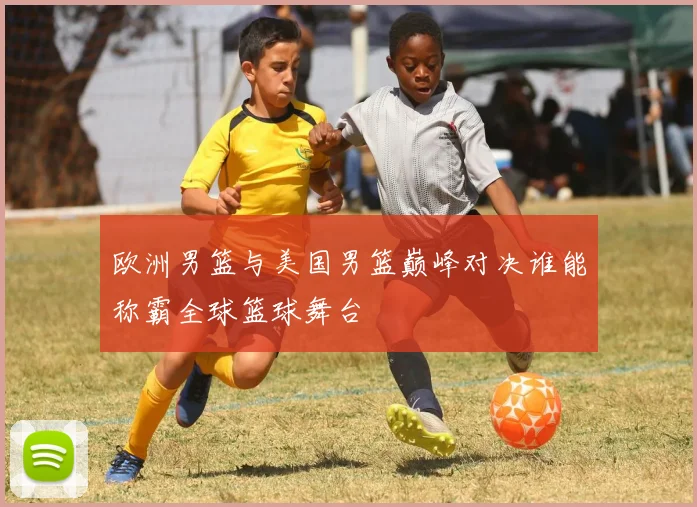 欧洲男篮与美国男篮巅峰对决谁能称霸全球篮球舞台
