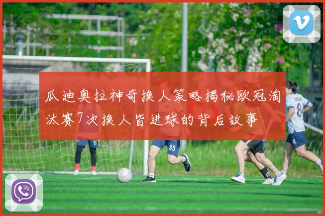 瓜迪奥拉神奇换人策略揭秘欧冠淘汰赛7次换人皆进球的背后故事