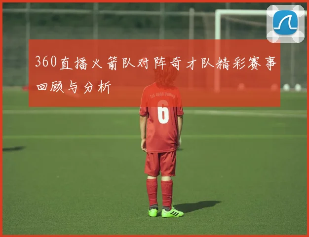 360直播火箭队对阵奇才队精彩赛事回顾与分析